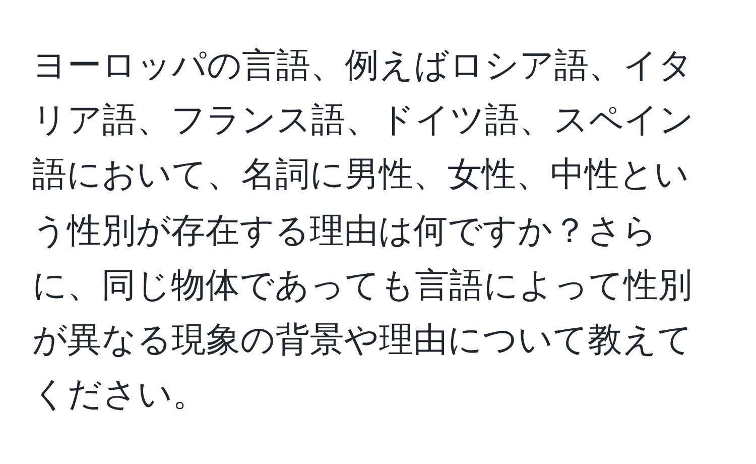 ヨーロッパの言語、例えばロシア語、イタリア語、フランス語、ドイツ語、スペイン語において、名詞に男性、女性、中性という性別が存在する理由は何ですか？さらに、同じ物体であっても言語によって性別が異なる現象の背景や理由について教えてください。