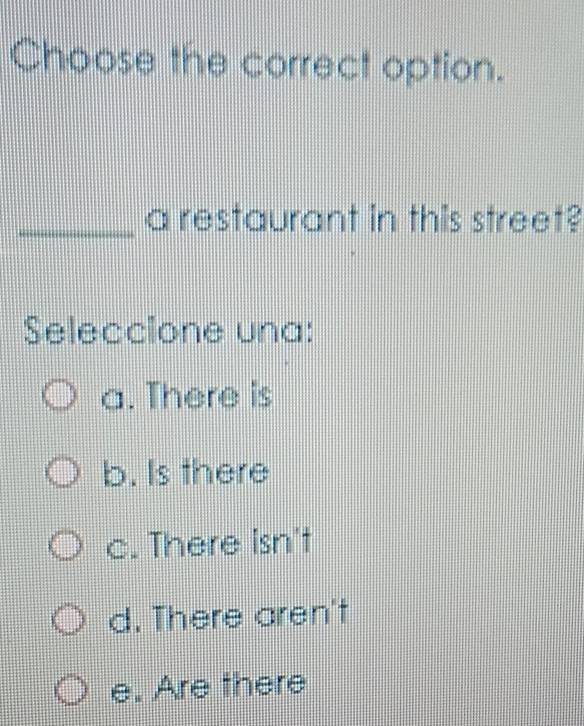 Choose the correct option.
_a restaurant in this street?
Seleccione una:
a. There is
b. Is there
c. There isn't
d. There aren't
e. Are there