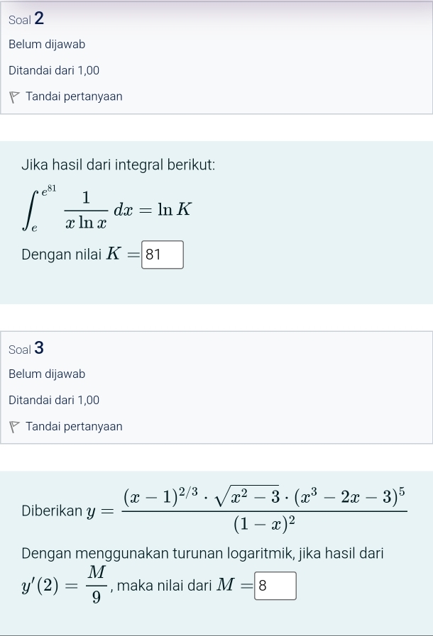 Soal 2 
Belum dijawab 
Ditandai dari 1,00
Tandai pertanyaan 
Jika hasil dari integral berikut:
∈t _e^((e^81)) 1/xln x dx=ln K
Dengan nilai K=|81
Soal 3 
Belum dijawab 
Ditandai dari 1,00
Tandai pertanyaan 
Diberikan y=frac (x-1)^2/3· sqrt(x^2-3)· (x^3-2x-3)^5(1-x)^2
Dengan menggunakan turunan logaritmik, jika hasil dari
y'(2)= M/9  , maka nilai dari M=8^(□)