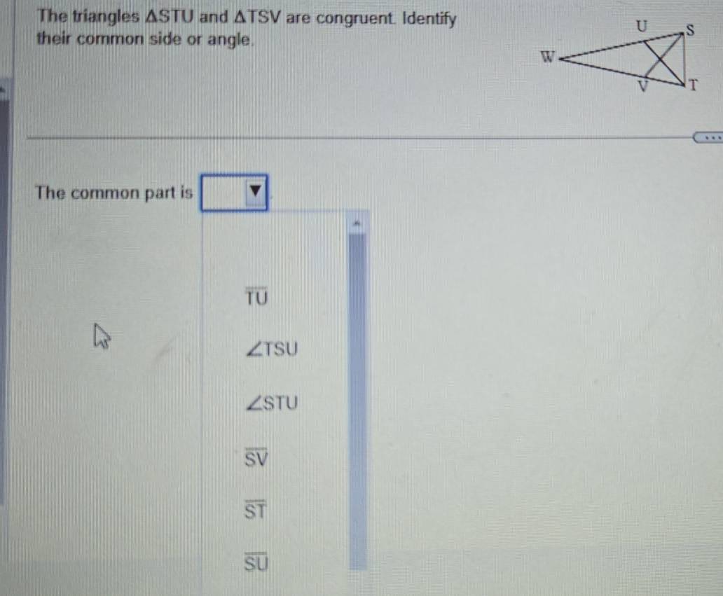 The triangles △ STU and △ TSV are congruent. Identify
their common side or angle.
The common part is ?
overline TU
∠ TSU
∠ STU
overline SV
overline ST
overline SU