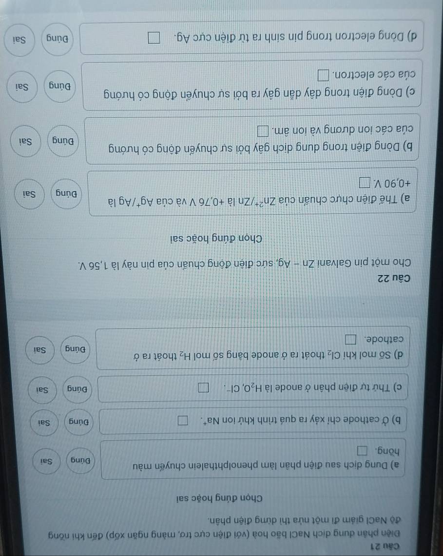 Điện phân dung dịch NaCl bão hoà (với điện cực trơ, màng ngăn xốp) đến khi nồng 
độ NaCl giám đi một nửa thì dừng điện phân. 
Chọn đúng hoặc sai 
a) Dung dịch sau điện phân làm phenolphthalein chuyến màu Đúng Sai 
hōng. 
b) Ở cathode chỉ xảy ra quá trình khử ion Na†. Đúng Sai 
c) Thứ tự điện phân ở anode là H_2O, C I-. Đúng Sai 
d) Số mol khí Cl_2 thoát ra ở anode bằng số mol H_2 thoát ra ở 
Đúng Sai 
cathode. 
Câu 22 
Cho một pin Galvani Zn-Ag , sức điện động chuẩn của pin này là 1,56 V. 
Chọn đúng hoặc sai 
a) Thế điện chực chuẩn của Zn^(2+), / Zn là +0,76 V và của Ag⁺/Ag là Đúng Sai
+0,90 V. 
b) Dòng điện trong dung dịch gây bởi sự chuyển động có hướng Đúng Sai 
của các ion dương và ion âm. 
c) Dòng điện trong dây dẫn gây ra bởi sự chuyển động có hướng Đúng Sai 
cúa các electron. 
d) Dòng electron trong pin sinh ra từ điện cực Ag. Đúng Sai