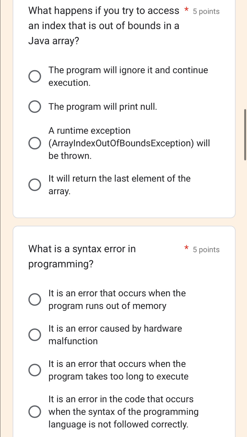 What happens if you try to access * 5 points
an index that is out of bounds in a
Java array?
The program will ignore it and continue
execution.
The program will print null.
A runtime exception
(ArrayIndexOutOfBoundsException) will
be thrown.
It will return the last element of the
array.
What is a syntax error in 5 points
programming?
It is an error that occurs when the
program runs out of memory
It is an error caused by hardware
malfunction
It is an error that occurs when the
program takes too long to execute
It is an error in the code that occurs
when the syntax of the programming
language is not followed correctly.