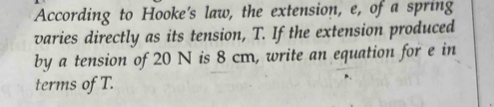 According to Hooke's law, the extension, e, of a spring 
varies directly as its tension, T. If the extension produced 
by a tension of 20 N is 8 cm, write an equation for e in 
terms of T.