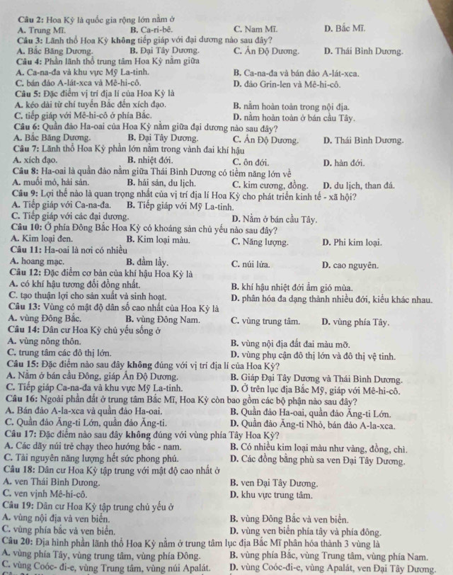 Hoa Kỳ là quốc gia rộng lớn nằm ở
A. Trung Mĩ. B. Ca-ri-bê. C, Nam Mĩ. D. Bắc Mĩ.
Câu 3: Lãnh thổ Hoa Kỳ không tiếp giáp với đại dương nào sau đây?
A. Bắc Băng Dương. B. Đại Tây Dương. C. Ấn Độ Dương. D. Thái Bình Dương.
Câu 4: Phần lãnh thổ trung tâm Hoa Kỳ nằm giữa
A. Ca-na-đa và khu vực Mỹ La-tinh. B. Ca-na-đa và bán đảo A-lát-xca.
C. bán đảo A-lát-xca và Mê-hi-cô. D. đảo Grin-len và Mê-hi-cô.
Câu 5: Đặc điểm vị trí địa lí của Hoa Kỳ là
A. kéo dài từ chí tuyển Bắc đến xích đạo. B. nằm hoàn toàn trong nội địa.
C. tiếp giáp với Mê-hi-cô ở phía Bắc. D. nằm hoàn toàn ở bán cầu Tây.
Câu 6: Quần đảo Ha-oai của Hoa Kỳ nằm giữa đại dương nào sau đây?
A. Bắc Băng Dương. B. Đại Tây Dương. C. Ân Độ Dương. D. Thái Bình Dương.
Câu 7: Lãnh thổ Hoa Kỳ phần lớn nằm trong vành đai khí hậu
A. xich đạo. B. nhiệt đới. C. ôn đới. D. hàn đới.
Cầu 8: Ha-oai là quần đảo nằm giữa Thái Bình Dương có tiềm năng lớn về
A. muối mỏ, hải sản. B. hải sản, du ljch. C. kim cương, đồng. D. du lịch, than đá.
Câu 9: Lợi thể nào là quan trọng nhất của vị trí địa lí Hoa Kỳ cho phát triển kinh tế - xã hội?
A. Tiếp giáp với Ca-na-đa. B. Tiếp giáp với Mỹ La-tinh.
C. Tiếp giáp với các đại dương. D. Nằm ở bán cầu Tây.
Câu 10: Ở phía Đông Bắc Hoa Kỳ có khoáng sản chủ yếu nào sau đây?
A. Kim loại đen. B. Kim loại màu. C. Năng lượng. D. Phi kim loai.
Câu 11: Ha-oai là nơi có nhiều
A. hoang mạc. B. đầm lầy. C. núi lửa. D. cao nguyên.
Câu 12: Đặc điểm cơ bản của khí hậu Hoa Kỳ là
A. có khí hậu tương đổi đồng nhất, B. khí hậu nhiệt đới ẩm gió mùa.
C. tạo thuận lợi cho sản xuất và sinh hoạt. D. phân hóa đa dạng thành nhiều đới, kiểu khác nhau.
Câu 13: Vùng có mật độ dân số cao nhất của Hoa Kỳ là
A. vùng Đông Bắc. B. vùng Đông Nam. C. vùng trung tâm. D. vùng phía Tây.
Câu 14: Dân cư Hoa Kỳ chủ yếu sống ở
A. vùng nông thôn. B. vùng nội địa đất đai màu mỡ.
C. trung tâm các đô thị lớn. D. vùng phụ cận đô thị lớn và đô thị vệ tinh.
Câu 15: Đặc điểm nào sau đây không đúng với vị trí địa lí của Hoa Kỳ?
A. Nằm ở bán cầu Đông, giáp Ấn Độ Dương. B. Giáp Đại Tây Dương và Thái Bình Dương.
C. Tiếp giáp Ca-na-đa và khu vực Mỹ La-tinh. D. Ở trên lục địa Bắc Mỹ, giáp với Mê-hi-cô.
Câu 16: Ngoài phần đất ở trung tâm Bắc Mĩ, Hoa Kỳ còn bao gồm các bộ phận nào sau đây?
A. Bán đảo A-la-xca và quần đảo Ha-oai. B. Quần đảo Ha-oai, quần đảo Ăng-ti Lớn.
C. Quần đảo Ăng-ti Lớn, quần đảo Ăng-ti. D. Quần đảo Ăng-ti Nhỏ, bán đảo A-la-xca.
Câu 17: Đặc điểm nào sau đây không đúng với vùng phía Tây Hoa Kỳ?
A. Các dãy núi trẻ chạy theo hướng bắc - nam. B. Có nhiều kim loại màu như vàng, đồng, chì.
C. Tài nguyên năng lượng hết sức phong phú. D. Các đồng bằng phù sa ven Đại Tây Dương.
Câu 18: Dân cư Hoa Kỳ tập trung với mật độ cao nhất ở
A. ven Thái Bình Dưong. B. ven Đại Tây Dương.
C. ven vịnh Mê-hi-cô. D. khu vực trung tâm.
Câu 19: Dân cư Hoa Kỳ tập trung chủ yếu ở
A. vùng nội địa và ven biển. B. vùng Đông Bắc và ven biển.
C. vùng phía bắc và ven biển. D. vùng ven biển phía tây và phía đông.
Câu 20: Địa hình phần lãnh thổ Hoa Kỳ nằm ở trung tâm lục địa Bắc Mĩ phân hóa thành 3 vùng là
A. vùng phía Tây, vùng trung tâm, vùng phía Đông. B. vùng phía Bắc, vùng Trung tâm, vùng phía Nam.
C. vùng Coóc- đi-e, vùng Trung tâm, vùng núi Apalát. D. vùng Coóc-đi-e, vùng Apalát, ven Đại Tây Dương.