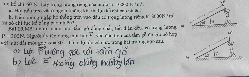 lực kế chỉ 60 N. Lấy trọng lượng riêng của nước là 10000N/m^3. 
F 
a. Hỏi nếu treo vật ở ngoài không khí thì lực kế chỉ bao nhiêu? 
b. Nếu nhúng ngập hệ thống trên vào dầu có trọng lượng riêng là 8000N/m^3
thì số chỉ lực kế bằng bao nhiêu? 30° vector P
Bài 10.Một người nâng một tấm gỗ đồng chất, tiết diện đều, có trọng lượng )
P=300N. Người ấy tác dụng một lực vector F vào đầu trên của tấm gỗ đề giữ nó hợp 
F 
với mặt đất một góc alpha =30°. Tính độ lớn của lực trong hai trường hợp sau. 
1 
b) 30° vector P