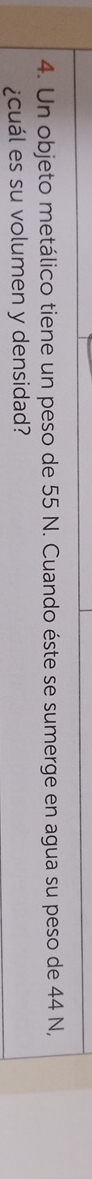 Un objeto metálico tiene un peso de 55 N. Cuando éste se sumerge en agua su peso de 44 N, 
¿cuál es su volumen y densidad?
