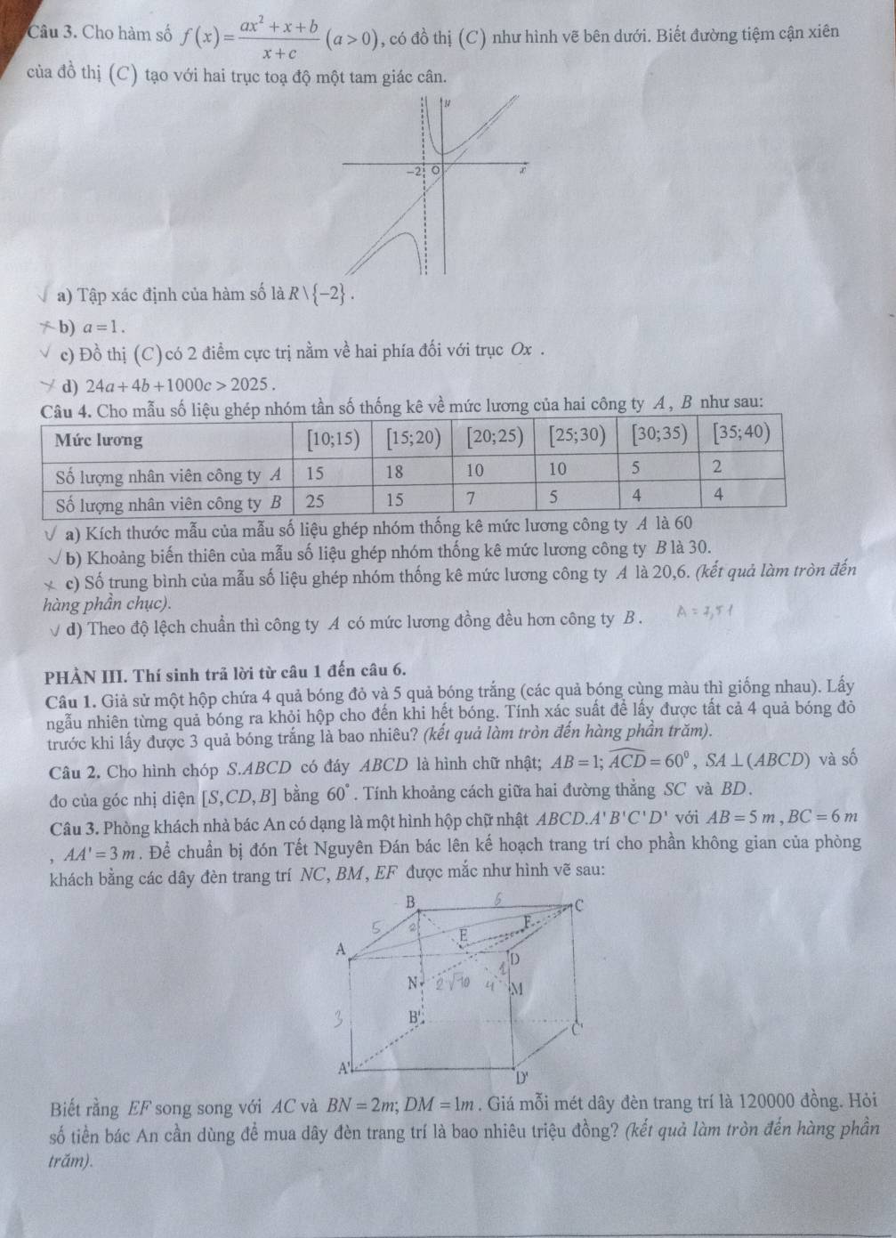 Cho hàm số f(x)= (ax^2+x+b)/x+c (a>0) , có đồ thị (C) như hình vẽ bên dưới. Biết đường tiệm cận xiên
của đồ thị (C) tạo với hai trục toạ độ một tam giác cân.
a) Tập xác định của hàm số laR/ -2 .
/  b) a=1.
c) Đồ thị (C)có 2 điểm cực trị nằm về hai phía đối với trục Ox .
d) 24a+4b+1000c>2025.
hóm tần số thống kê về mức lương của hai công ty A , B như sau:
a) Kích thước mẫu của mẫu số liệu ghép nhóm thống kê mức lương công ty A là 60
b) Khoảng biến thiên của mẫu số liệu ghép nhóm thống kê mức lương công ty B là 30.
c) Số trung bình của mẫu số liệu ghép nhóm thống kê mức lương công ty A là 20,6. (kết quả làm tròn đến
hàng phần chục).
√ d) Theo độ lệch chuẩn thì công ty A có mức lương đồng đều hơn công ty B .
PHẢN III. Thí sinh trả lời từ câu 1 đến câu 6.
Câu 1. Giả sử một hộp chứa 4 quả bóng đỏ và 5 quả bóng trắng (các quả bóng cùng màu thì giống nhau). Lấy
ngẫu nhiên từng quả bóng ra khỏi hộp cho đến khi hết bóng. Tính xác suất để lấy được tất cả 4 quả bóng đỏ
trước khi lấy được 3 quả bóng trắng là bao nhiêu? (kết quả làm tròn đến hàng phần trăm).
Câu 2. Cho hình chóp S.ABCD có đáy ABCD là hình chữ nhật; AB=1;widehat ACD=60°,SA⊥ (ABCD) và số
đo của góc nhị diện [S,CD,B] bằng 60°. Tính khoảng cách giữa hai đường thẳng SC và BD.
Câu 3. Phòng khách nhà bác An có dạng là một hình hộp chữ nhật ABCD.A'B'C'D' với AB=5m,BC=6m
AA'=3m. Để chuẩn bị đón Tết Nguyên Đán bác lên kế hoạch trang trí cho phần không gian của phòng
khách bằng các dây đèn trang trí NC, BM, EF được mắc như hình vẽ sau:
Biết rằng EF song song với AC và BN=2m;DM=1m. Giá mỗi mét dây đèn trang trí là 120000 đồng. Hỏi
số tiền bác An cần dùng để mua dây đèn trang trí là bao nhiêu triệu đồng? (kết quả làm tròn đến hàng phần
trăm).