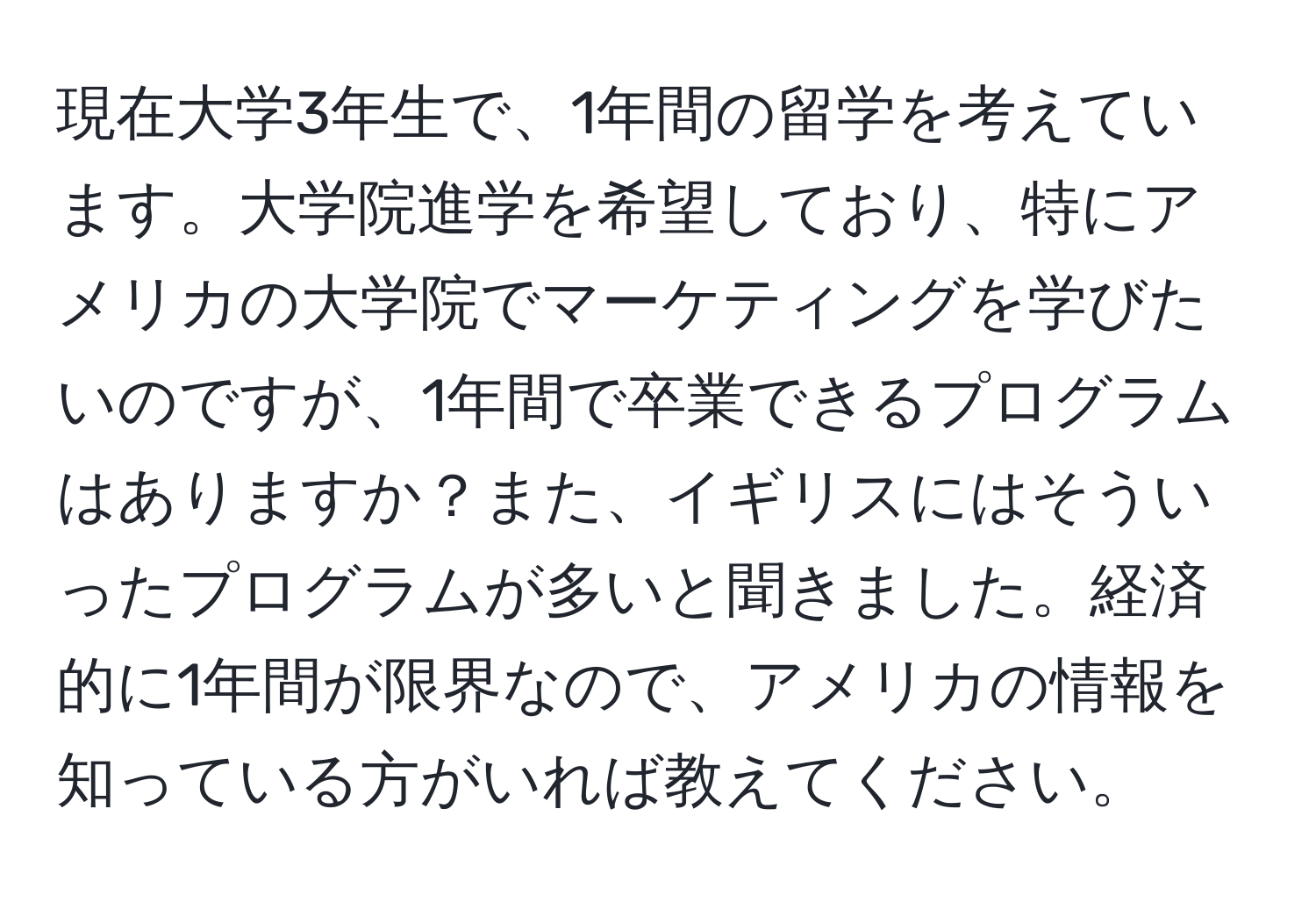 現在大学3年生で、1年間の留学を考えています。大学院進学を希望しており、特にアメリカの大学院でマーケティングを学びたいのですが、1年間で卒業できるプログラムはありますか？また、イギリスにはそういったプログラムが多いと聞きました。経済的に1年間が限界なので、アメリカの情報を知っている方がいれば教えてください。