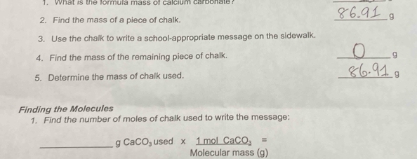 What is the formula mass of calcium carbonate 
2. Find the mass of a piece of chalk. 
_g 
3. Use the chalk to write a school-appropriate message on the sidewalk. 
4. Find the mass of the remaining piece of chalk. _9 
5. Determine the mass of chalk used. 
_g 
Finding the Molecules 
1. Find the number of moles of chalk used to write the message: 
_ gCaCO_3 used * 1molCaCO_3=
Molecular mass (g)