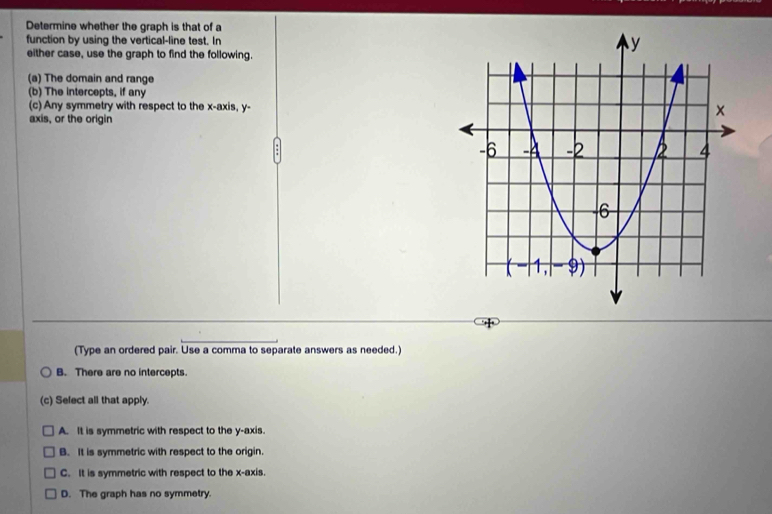 Determine whether the graph is that of a
function by using the vertical-line test. In 
either case, use the graph to find the following.
(a) The domain and range
(b) The intercepts, if any
(c) Any symmetry with respect to the x-axis, y -
axis, or the origin
(Type an ordered pair. Use a comma to separate answers as needed.)
B. There are no intercepts.
(c) Sefect all that apply.
A. It is symmetric with respect to the y-axis.
B. It is symmetric with respect to the origin.
C. It is symmetric with respect to the x-axis.
D. The graph has no symmetry.