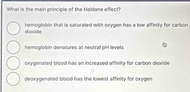 What is the main principle of the Haldane effect?
hemoglobin that is saturated with oxygen has a low affinity for carbon
dioxide
hemoglobin denatures at neutral pH levels
oxygenated blood has an increased affinity for carbon dioxide
deoxygenated blood has the lowest affinity for oxygen