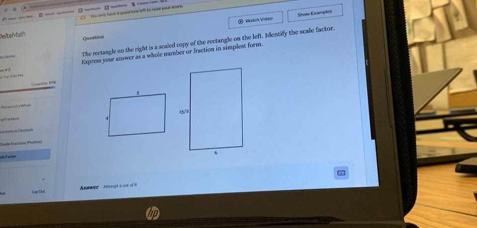 You only have 6 questions left to raise your score. Citation Form (U 
Show Examples 
`i iime Jinn fedg . *NiuS Appications fskdWorlur HeadWorks 
Delta Math Watch Video 
Question 
Express your answer as a whole number or fraction in simplest form. 
to Home 
The rectangle on the right is a scaled copy of the rectangle on the left. Identify the scale factor. 
or é 2 
er 7 at 2:00 Ph 
Complete: 97%
Percent of a Whole 
ng Fractions 
ractions to Decimais 
Divide Fractions (Positive) 
ale Factor 
ton Log Out Answer Attempt 2 out of 8