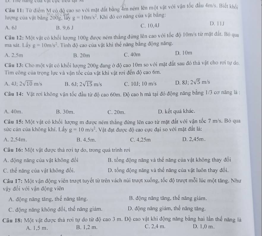 Thể năng của vật cục trêu tại M
Câu 11: Từ điểm M có độ cao so với mặt đất bằng 4m ném lên một vật với vận tốc đầu 4m/s. Biết khối
lượng của vật bằng 200g, lấy g=10m/s^2 Khi đó cơ năng của vật bằng:
A. 6J B. 9,6 J C. 10,4J
D. 11J
Câu 12: Một vật có khối lượng 100g được ném thẳng đứng lên cao với tốc độ 10m/s từ mặt đất. Bỏ qua
ma sát. Lấy g=10m/s^2 Tính độ cao của vật khi thế năng bằng động năng.
A. 2,5m B. 20m C. 40m D. 10m
Câu 13: Cho một vật có khối lượng 200g đang ở độ cao 10m so với mặt đất sau đó thả vật cho rơi tự do.
Tìm công của trọng lực và vận tốc của vật khi vật rơi đến độ cao 6m.
A. 4J;2sqrt(10)m/s B. 6J;2sqrt(15)m/s C. 10J; 10 m/s D. 8J; 2sqrt(5)m/s
Câu 14: Vật rơi không vận tốc đầu từ độ cao 60m. Độ cao h mà tại đó động năng bằng 1/3 cơ năng là :
A. 40m. B. 30m. C. 20m. D. kết quả khác.
Câu 15: Một vật có khối lượng m được ném thẳng đứng lên cao từ mặt đất với vận tốc 7 m/s. Bỏ qua
sức cản của không khí. Lấy g=10m/s^2. Vật đạt được độ cao cực đại so với mặt đất là:
A. 2,54m. B. 4,5m. C. 4,25m D. 2,45m.
Câu 16: Một vật được thả rơi tự do, trong quá trình rơi
A. động năng của vật không đổi B. tổng động năng và thế năng của vật không thay đổi
C. thế năng của vật không đổi. D. tổng động năng và thế năng của vật luôn thay đổi.
Câu 17: Một vận động viên trượt tuyết từ trên vách núi trượt xuống, tốc độ trượt mỗi lúc một tăng. Như
vậy đối với vận động viên
A. động năng tăng, thế năng tăng. B. động năng tăng, thế năng giảm.
C. động năng không đổi, thế năng giảm. D. động năng giảm, thế năng tăng.
Câu 18: Một vật được thả rơi tự do từ độ cao 3 m. Độ cao vật khi động năng bằng hai lần thế năng là
A. 1,5 m. B. 1,2 m. C. 2,4 m. D. 1,0 m.