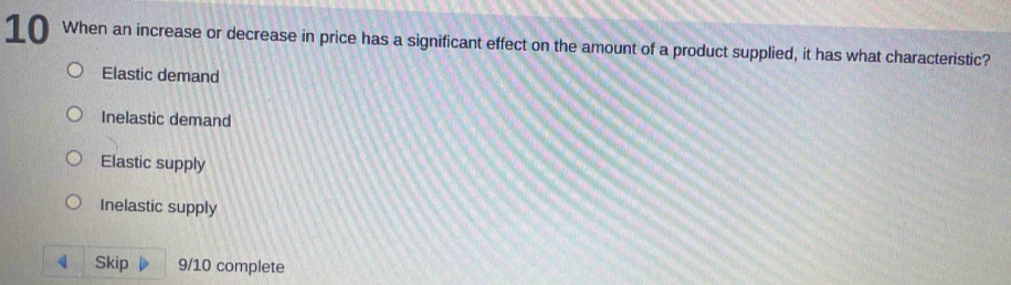 When an increase or decrease in price has a significant effect on the amount of a product supplied, it has what characteristic?
Elastic demand
Inelastic demand
Elastic supply
Inelastic supply
4 Skip 9/10 complete