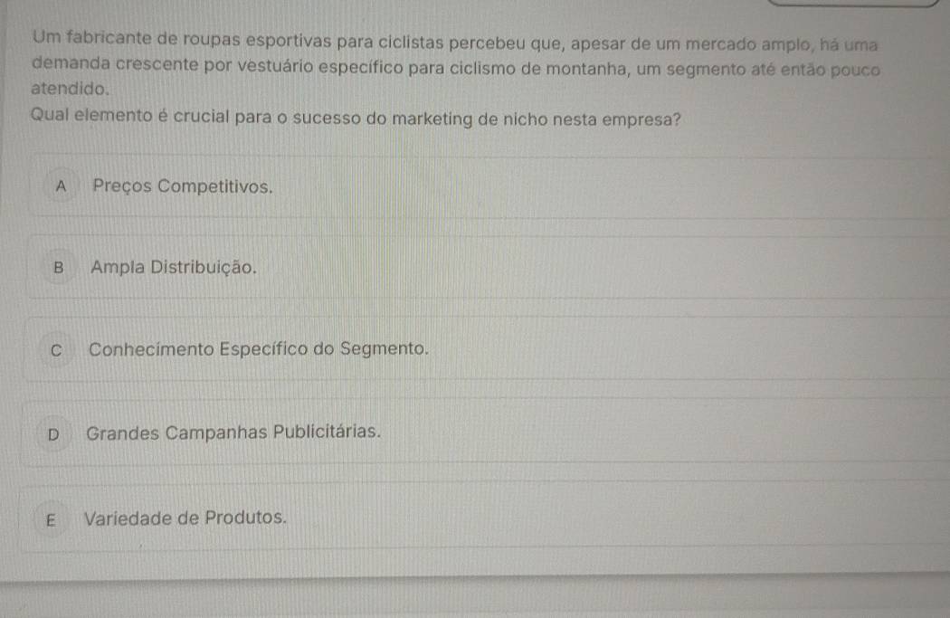 Um fabricante de roupas esportivas para ciclistas percebeu que, apesar de um mercado amplo, há uma
demanda crescente por vestuário específico para ciclismo de montanha, um segmento até então pouco
atendido.
Qual elemento é crucial para o sucesso do marketing de nicho nesta empresa?
A Preços Competitivos.
B Ampla Distribuição.
C Conhecímento Específico do Segmento.
D Grandes Campanhas Publicitárias.
E Variedade de Produtos.
