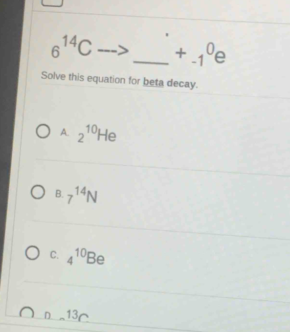 6^(14)C
_ +_(-1)^0e 
Solve this equation for beta decay.
A. 2^(10)He
B. 7^(14)N
C. 4^(10)Be
D. 13C