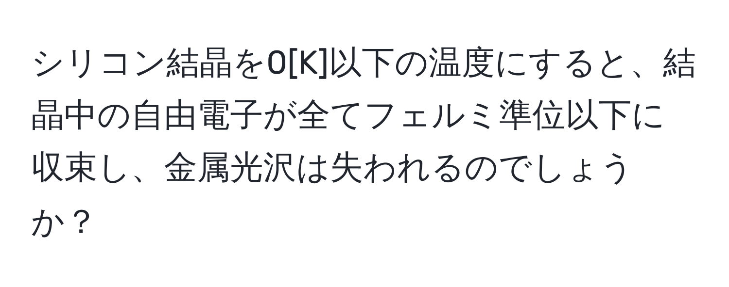 シリコン結晶を0[K]以下の温度にすると、結晶中の自由電子が全てフェルミ準位以下に収束し、金属光沢は失われるのでしょうか？