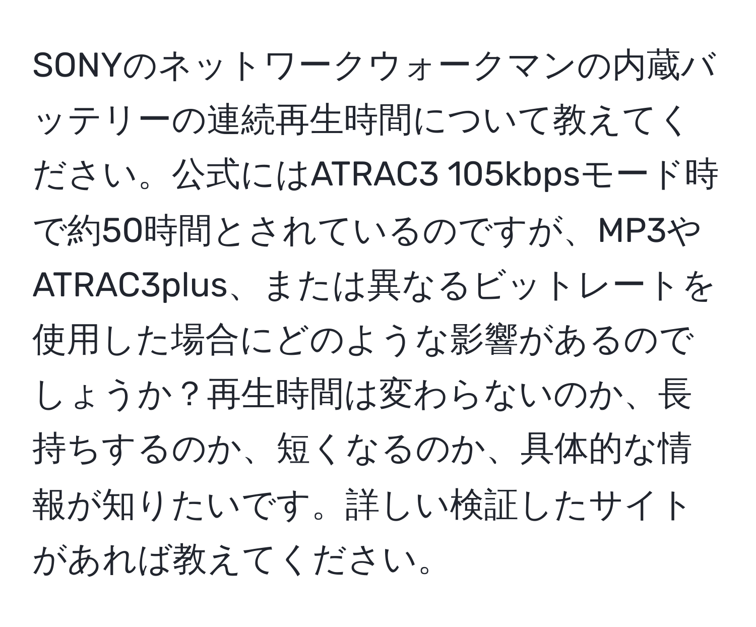 SONYのネットワークウォークマンの内蔵バッテリーの連続再生時間について教えてください。公式にはATRAC3 105kbpsモード時で約50時間とされているのですが、MP3やATRAC3plus、または異なるビットレートを使用した場合にどのような影響があるのでしょうか？再生時間は変わらないのか、長持ちするのか、短くなるのか、具体的な情報が知りたいです。詳しい検証したサイトがあれば教えてください。