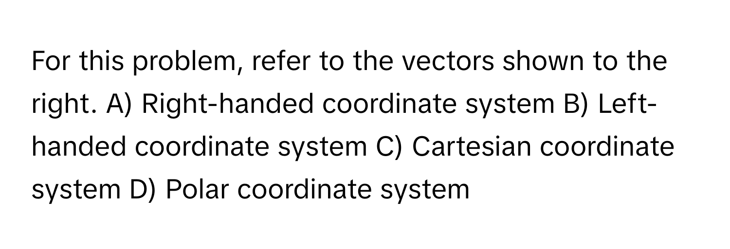 For this problem, refer to the vectors shown to the right.  A) Right-handed coordinate system B) Left-handed coordinate system C) Cartesian coordinate system D) Polar coordinate system