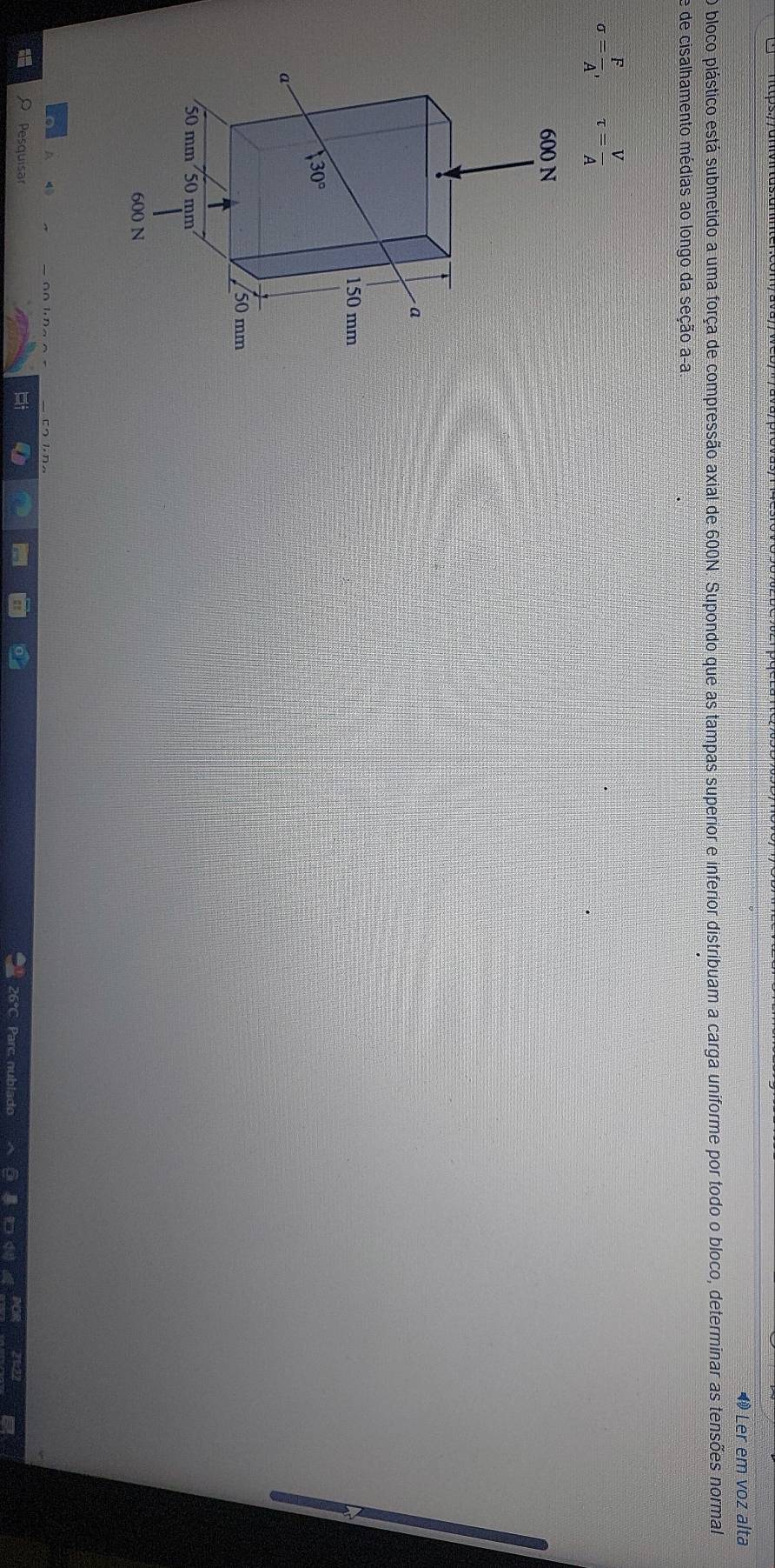 ◀ Ler em voz alta
O bloco plástico está submetido a uma força de compressão axial de 600N. Supondo que as tampas superior e inferior distribuam a carga uniforme por todo o bloco, determinar as tensões normal
e de cisalhamento médias ao longo da seção a-a
sigma = F/A , tau = V/A 
Pesquisar
26