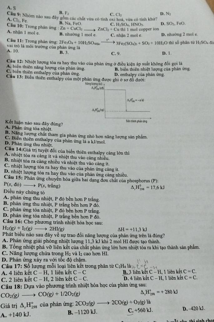 A. S
B. F_2 D. N_2
C. Cl_2
Câu 9: Nhóm nào sau đãy gồm các chất vừa có tính oxi hoá, vừa có tính khứ?
A. Cl_2 , Fe B. Na, FeO C. H_2SO_4,HNO_3 D. SO_2,FeO.
Câu 10: Trong phản ứng : Zn+CuCl_2to ZnCl_2+Cu thi 1 mol copper ion
A. nhận 1 mol e. B. nhường 1 mol e C. nhận 2 mol e D. nhường 2 mol e
Câu 11: Trong phản ứng: 2Fe_3O_4+10H_2SO_4a_6to 3Fe_2(SO_4)_3+SO_2+10H_2O thì số phân từ H_2SO_4 đó
vai trò là môi trường của phản ứng là
A. 10. B. 3. D. 1.
C. 9.
Câu 12: Nhiệt lượng tỏa ra hay thu vào của phản ứng ở điều kiện áp suất không đổi gọi là
A. biển thiên năng lượng của phản ứng. B. biến thiên nhiệt lượng của phản ứng.
C. biến thiên enthalpy của phản ứng D. enthalpy của phán ứng.
Cầu 13: Biến thiên enthalpy của một phản ứng được ghi ở sơ đồ dưới:
Kết luận nào sau đây đúng?
A. Phản ứng tỏa nhiệt.
B. Năng lượng chất tham gia phản ứng nhỏ hơn năng lượng sản phẩm.
C. Biến thiên enthalpy của phản ứng là a kJ/mol.
D. Phản ứng thu nhiệt.
Câu 14:G tá trị tuyệt đối của biến thiên enthalpy càng lớn thì
A. nhiệt tỏa ra cảng ít và nhiệt thu vào cảng nhiều.
B. nhiệt tỏa ra cảng nhiều và nhiệt thu vào càng ít.
C. nhiệt lượng tỏa ra hay thu vào của phản ứng cảng ít.
D. nhiệt lượng tỏa ra hay thu vào của phản ứng càng nhiều.
Câu 15: Phản ứng chuyển hóa giữa hai dạng đơn chất của phosphorus (P):
P(s,do)to P(s , trắng)
△ _rH_(298)^0=17,6kJ
Điều này chứng tỏ
A. phản ứng thu nhiệt, P đỏ bền hơn P trắng.
B. phản ứng thu nhiệt, P trắng bền hơn P đỏ.
C. phản ứng tỏa nhiệt, P đỏ bền hơn P trắng.
D. phản ứng tỏa nhiệt, P trắng bền hơn P đỏ.
Câu 16: Cho phương trình nhiệt hóa học sau:
H_2(g)+I_2(g)to 2HI(g)
Delta H=+11,3kJ
Phát biểu nào sau đây về sự trao đổi năng lượng của phản ứng trên là đúng?
A. Phản ứng giải phóng nhiệt lượng 11,3 kJ khi 2 mol HI được tạo thành.
B. Tổng nhiệt phá vỡ liên kết của chất phản ứng lớn hơn nhiệt tỏa ra khi tạo thành sản phẩm.
C. Năng lượng chứa trong H_2 và I_2 cao hơn HI.
D. Phản ứng xảy ra với tốc độ chậm.
Câu 17:Shat o lượng mỗi loại liên kết trong phân tử C_2H_4la_4
A. 4 liên kết C-H , 1 liên kết C-C B. 3 liên kết C-H, 1 liên kết C=C.
C. 2 liên kết C-H,2 liên kết C-C. D. 4 liên kết C-H , 1 liên kết C=C.
Câu 18: Dựa vào phương trình nhiệt hóa học của phản ứng sau:
CO_2(g)to CO(g)+1/2O_2(g)
^ _r^((circ)H_(298)°=+280kJ
Giá trị △ _r)H_(298)° của phản ứng: 2CO_2(g)to 2CO(g)+O_2(g) là
A. +140 kJ. B. −1120 kJ. C. +560 kJ. D. -420 kJ.