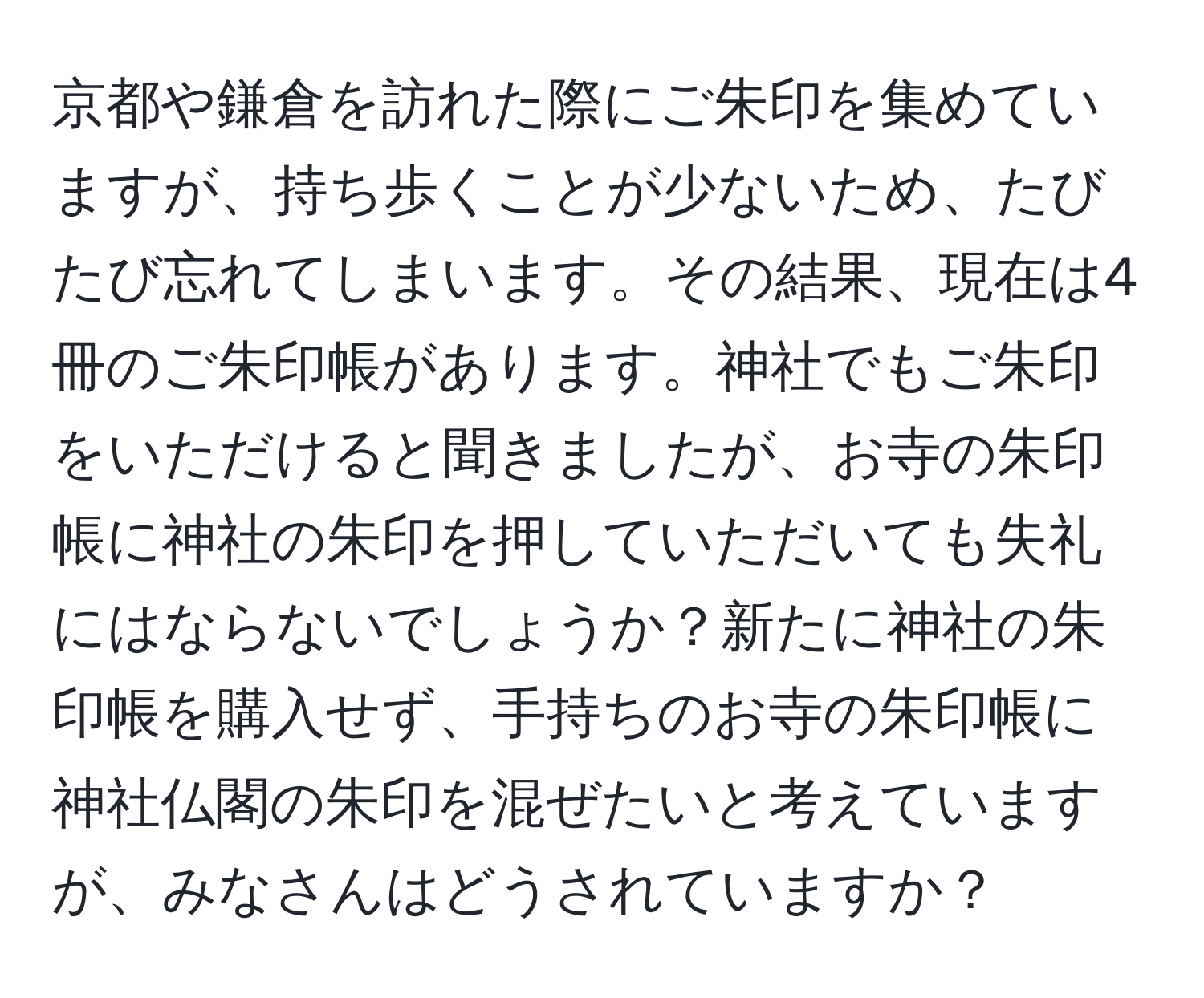 京都や鎌倉を訪れた際にご朱印を集めていますが、持ち歩くことが少ないため、たびたび忘れてしまいます。その結果、現在は4冊のご朱印帳があります。神社でもご朱印をいただけると聞きましたが、お寺の朱印帳に神社の朱印を押していただいても失礼にはならないでしょうか？新たに神社の朱印帳を購入せず、手持ちのお寺の朱印帳に神社仏閣の朱印を混ぜたいと考えていますが、みなさんはどうされていますか？