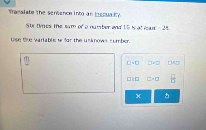 Transiate the sentence into an inequality. 
Six times the sum of a number and 16 is at least −28. 
Use the variable w for the unknown number.
□ □ >□ □ ≤ □
□ ≥ □ □ * □  □ /□  
×