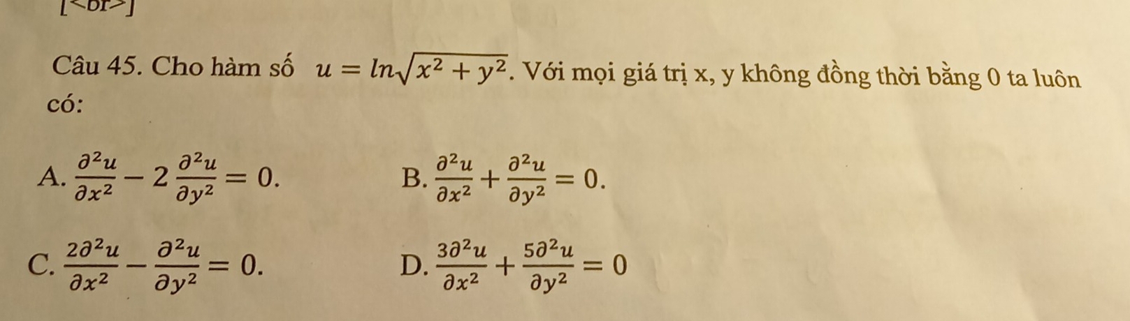 [ br>]
Câu 45. Cho hàm số u=ln sqrt(x^2+y^2). Với mọi giá trị x, y không đồng thời bằng 0 ta luôn
có:
A.  partial^2u/partial x^2 -2 partial^2u/partial y^2 =0.  partial^2u/partial x^2 + partial^2u/partial y^2 =0. 
B.
C.  2partial^2u/partial x^2 - partial^2u/partial y^2 =0.  3partial^2u/partial x^2 + 5partial^2u/partial y^2 =0
D.