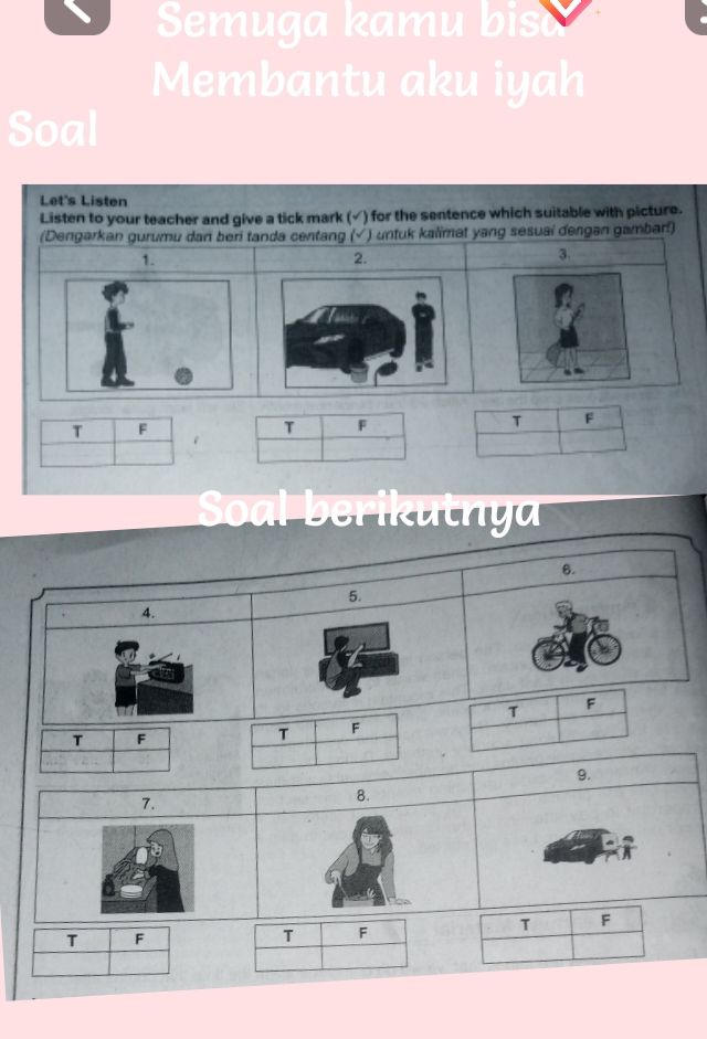 Semuga kamu biso 
Membantu aku iyah 
Soal 
Let's Listen 
Listen to your teacher and give a tick mark (√) for the sentence which suitable with picture. 
(Dengarkan gurumu dan beri tanda centang (√ ) untuk kalimat yang sesuai dengan gambar!) 
1. 
2. 
3. 
T F 
T F 
T F 
Soal berikutnya 
6. 
5. 
4. 
T F 
T F 
T F
9. 
7. 
8. 
T F 
T F 
T F