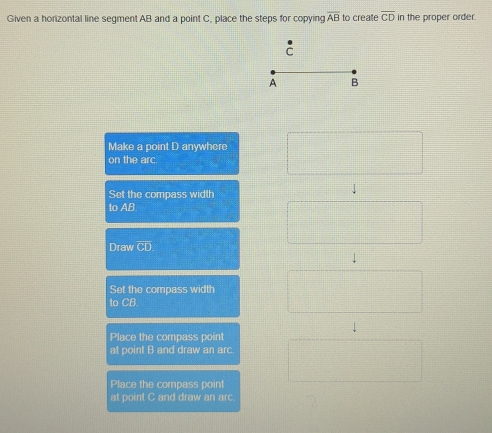 Given a horizontal line segment AB and a point C, place the steps for copying overline AB to create overline CD in the proper order.
Make a point D anywhere
on the arc
Set the compass width
to AB
Draw
Set the compass width
to CB
Place the compass point
at point B and draw an arc.
Place the compass point
at point C and draw an arc.