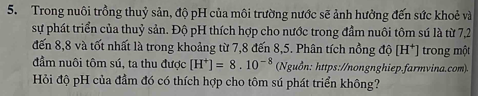 Trong nuôi trồng thuỷ sản, độ pH của môi trường nước sẽ ảnh hưởng đến sức khoẻ và 
sự phát triển của thuỷ sản. Độ pH thích hợp cho nước trong đầm nuôi tôm sú là từ 7,2
đến 8,8 và tốt nhất là trong khoảng từ 7,8 đến 8,5. Phân tích nồng độ [H^+] trong một 
đầm nuôi tôm sú, ta thu được [H^+]=8.10^(-8) (Nguồn: https://nongnghiep.farmvina.com). 
Hỏi độ pH của đầm đó có thích hợp cho tôm sú phát triển không?