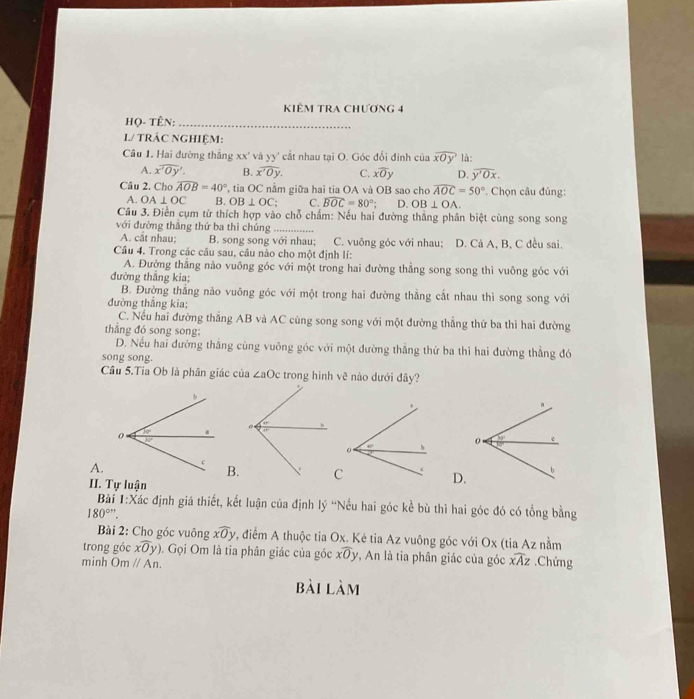 KIÊM TRA CHƯƠNG 4
Họ- Tên:_
L/ TRÁC NGHIỆM:
Câu 1. Hai đường thắng xx' và yy' cắt nhau tại O. Góc đổi đính của overline xOy là:
A. overline x'0y'. B. overline x'0y. C. xoverline Oy D. overline y'Ox.
Câu 2. Cho widehat AOB=40° ', tia  C nằm giữa hai tia OA và OB sao cho widehat AOC=50°. Chọn câu đúng:
A. OA⊥ OC B. OB⊥ OC; C. widehat BOC=80° D. OB⊥ OA.
Câu 3. Điễn cụm từ thích hợp vào chỗ chấm: Nếu hai đường thắng phân biệt cùng song song
với đường thắng thứ ba thì chúng_
A. cắt nhau; B. song song với nhau; C. vuông góc với nhau;
Câu 4. Trong các câu sau, câu nào cho một định lí: D. Cả A, B, C đều sai.
A. Đường thắng nào vuông góc với một trong hai đường thẳng song song thì vuông góc với
đường thắng kia;
B. Đường thẳng nào vuông góc với một trong hai đường thẳng cắt nhau thì song song với
đường thẳng kia;
C. Nếu hai đường thắng AB và AC cùng song song với một đường thẳng thứ ba thì hai đường
thắng đó song song:
D. Nếu hai đường thẳng cùng vuông góc với một đường thẳng thứ ba thì hai đường thẳng đó
song song.
Cầu 5.Tia Ob là phân giác của ∠ aOc trong hình về nào dưới đây?
 
 
A.
B.D.
II. Tự luận
Bài 1:Xác định giả thiết, kết luận của định ly'' Nếu hai góc kể bù thì hai góc đó có tổng bằng
180°.
Bài 2: Cho góc vuông xwidehat Oy *, điểm A thuộc tia Ox. Ké tia Az vuông góc với Ox (tia Az nằm
trong góc xwidehat Oy). Gọi Om là tia phân giác của góc xwidehat Oy *, An là tia phân giác của góc widehat xAz
minh Omparallel An..Chứng
bài làm