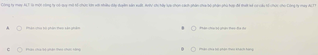 Công ty may ALT là một công ty có quy mô tố chức lớn với nhiều dây duyền sản xuất. Anh/ chị hãy lựa chọn cách phân chia bộ phận phù hợp đế thiết kế cơ cấu tố chức cho Công ty may ALT?
A Phân chia bộ phản theo sản phẩm B Phân chia bộ phận theo địa dư
C Phân chia bộ phận theo chức năng Phân chia bộ phận theo khách hàng