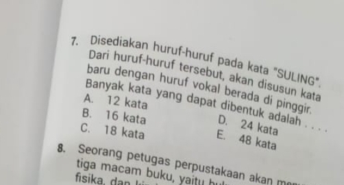 Disediakan huruf-huruf pada kata "SULING"
Dari huruf-huruf tersebut, akan disusun kata
baru dengan huruf vokal berada di pinggir.
A. 12 kata
Banyak kata yang dapat dibentuk adalah . . . .
B. 16 kata
D. 24 kata
C. 18 kata E. 48 kata
8. Seorang petugas perpustakaan akan m
tiga macam buku, yaitu hu