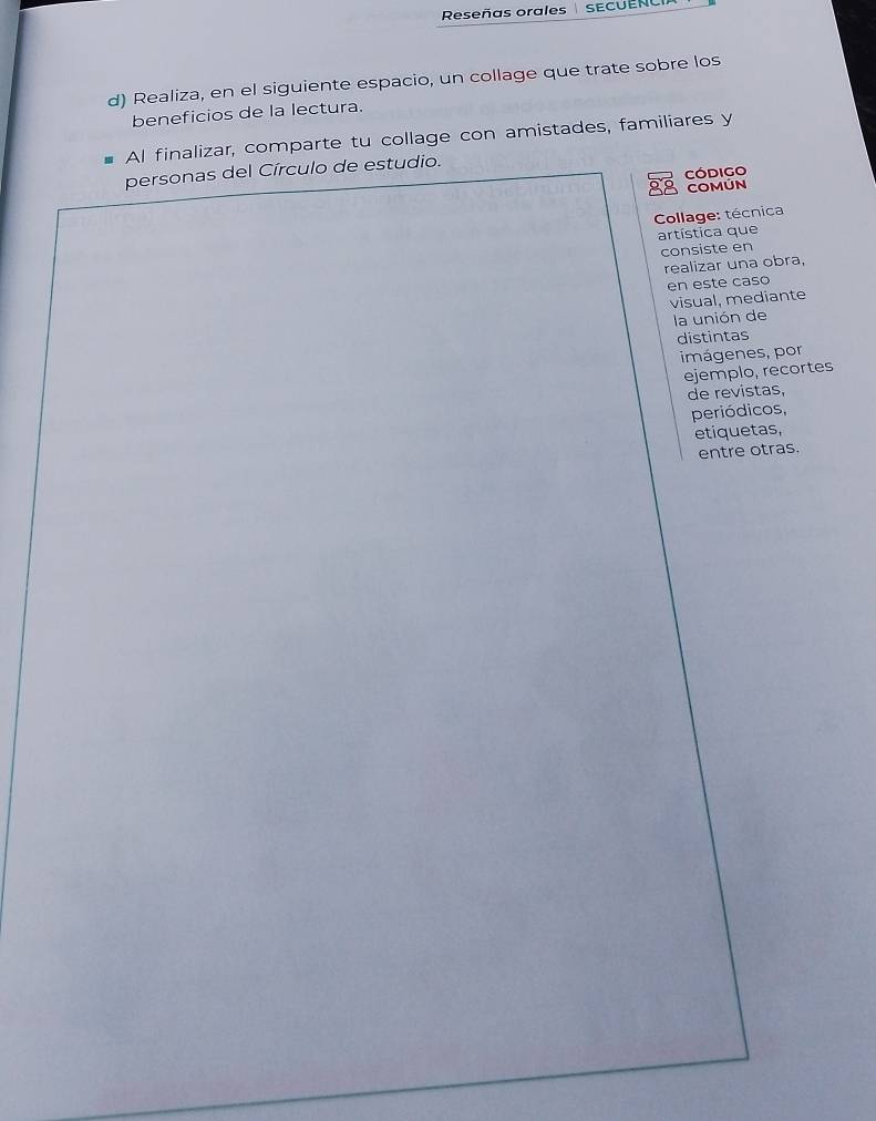 Reseñas orales SECUENCI 
d) Realiza, en el siguiente espacio, un collage que trate sobre los 
beneficios de la lectura. 
Al finalizar, comparte tu collage con amistades, familiares y 
personas del Círculo de estudio. 
Código 
COMÚN 
Collage: técnica 
artística que 
consiste en 
realizar una obra, 
en este caso 
visual, mediante 
la unión de 
distintas 
imágenes, por 
ejemplo, recortes 
de revistas, 
periódicos, 
etiquetas, 
entre otras.