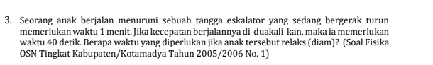 Seorang anak berjalan menuruni sebuah tangga eskalator yang sedang bergerak turun 
memerlukan waktu 1 menit. Jika kecepatan berjalannya di-duakali-kan, maka ia memerlukan 
waktu 40 detik. Berapa waktu yang diperlukan jika anak tersebut relaks (diam)? (Soal Fisika 
OSN Tingkat Kabupaten/Kotamadya Tahun 2005/2006 No. 1)