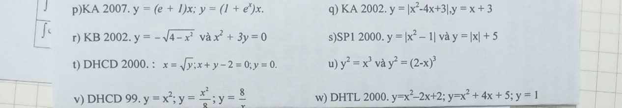 KA 2007. y=(e+1)x; y=(1+e^x)x. q) KA 2002. y=|x^2-4x+3|, y=x+3
r) KB 2002. y=-sqrt(4-x^2)vax^2+3y=0 s)SP1 2000. y=|x^2-1| và y=|x|+5
t) DHCD 2000. : x=sqrt(y); x+y-2=0; y=0. u) y^2=x^3 và y^2=(2-x)^3
v) DHCD 99. y=x^2; y= x^2/8 ; y= 8/x  w) DHTL 2000. y=x^2-2x+2; y=x^2+4x+5; y=1