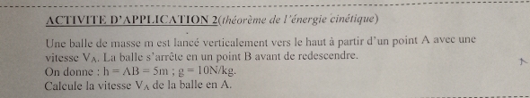 ACTIVITE D'APPLICATION 2(théorème de l'énergie cinétique) 
Une balle de masse m est lancé verticalement vers le haut à partir d'un point A avec une 
vitesse Va. La balle s'arrête en un point B avant de redescendre. 
On donne : h=AB=5m; g=10N/kg. 
Calcule la vitesse V_A de la balle en A.