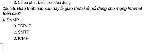 D. Cả ba phát biểu trên đều đúng
Câu 26. Giao thức nào sau đây là giao thức kết nối dùng cho mạng Internet
toàn cầu?
A. SNMP
B. TCP/IP
C. SMTP
D. ICMP