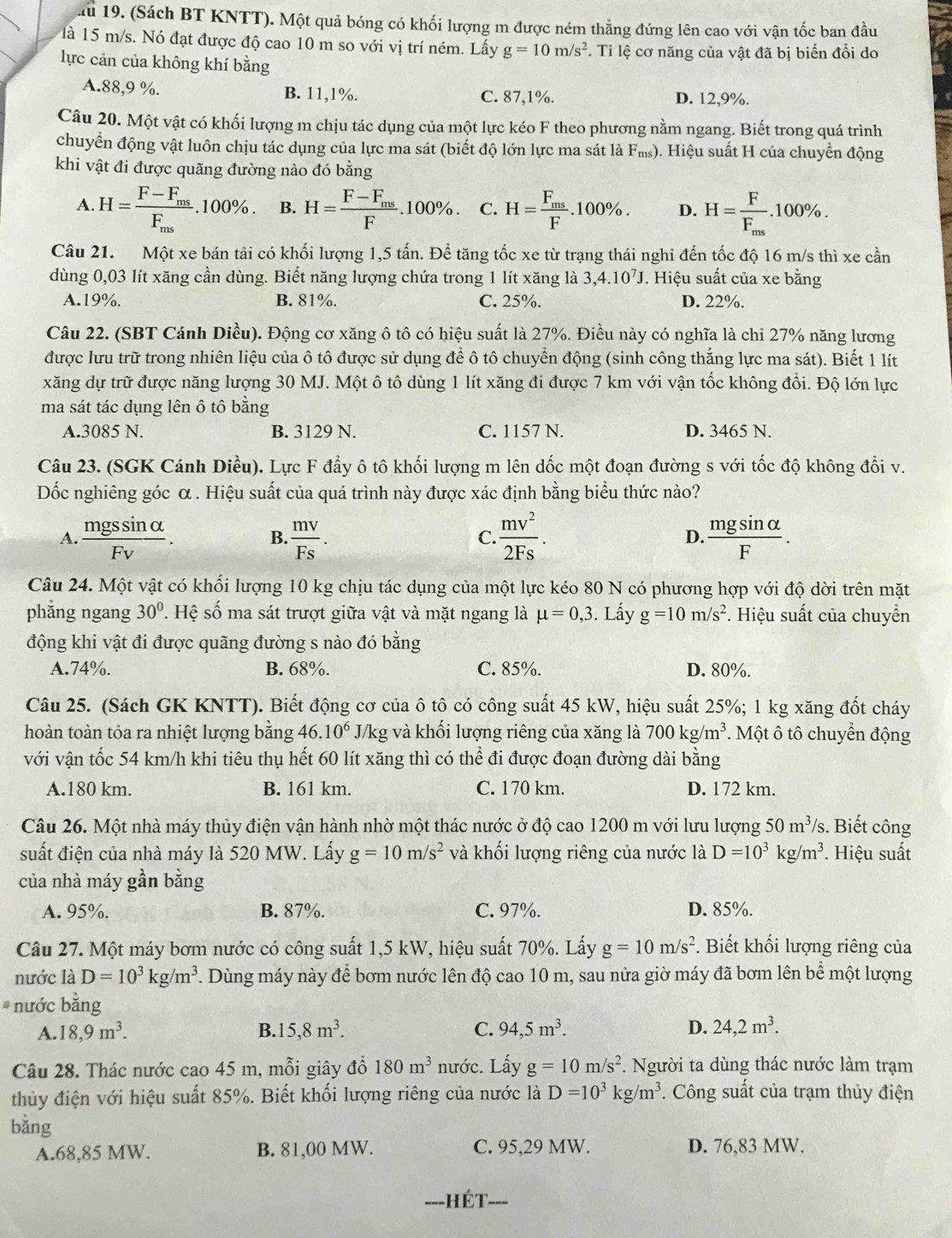 lu 19. (Sách BT KNTT). Một quả bóng có khối lượng m được ném thằng đứng lên cao với vận tốc ban đầu
là 15 m/s. Nó đạt được độ cao 10 m so với vị trí ném. Lấy g=10m/s^2. Tỉ lệ cơ năng của vật đã bị biến đổi do
lực cản của không khí bằng
A.88,9 %. B. 11,1%. C. 87,1%. D. 12,9%.
Câu 20. Một vật có khối lượng m chịu tác dụng của một lực kéo F theo phương nằm ngang. Biết trong quá trình
chuyển động vật luôn chịu tác dụng của lực ma sát (biết độ lớn lực ma sát là F_ms) 0. Hiệu suất H của chuyển động
khi vật đi được quãng đường nào đó bằng
A. H=frac F-F_msF_ms.100% . B. H=frac F-F_msF.100% . C. H=frac F_msF. .100 )% . D. H=frac FF_ms.100% .
Câu 21. Một xe bán tải có khối lượng 1,5 tấn. Để tăng tốc xe từ trạng thái nghi đến tốc độ 16 m/s thì xe cần
dùng 0,03 lít xăng cần dùng. Biết năng lượng chứa trong 1 lít xăng là 3,4.10^7J. Hiệu suất của xe bằng
A.19%. B. 81%. C. 25%. D. 22%.
Câu 22. (SBT Cánh Diều). Động cơ xăng ô tô có hiệu suất là 27%. Điều này có nghĩa là chỉ 27% năng lương
được lưu trữ trong nhiên liệu của ô tô được sử dụng để ô tô chuyển động (sinh công thắng lực ma sát). Biết 1 lít
xăng dự trữ được năng lượng 30 MJ. Một ô tô dùng 1 lít xăng đi được 7 km với vận tốc không đổi. Độ lớn lực
ma sát tác dụng lên ô tô bằng
A.3085 N. B. 3129 N. C. 1157 N. D. 3465 N.
Câu 23. (SGK Cánh Diều). Lực F đẩy ô tô khối lượng m lên dốc một đoạn đường s với tốc độ không đổi v.
Dốc nghiêng góc α . Hiệu suất của quá trình này được xác định bằng biểu thức nào?
A.  mgssin alpha /Fv .  mv/Fs .  mv^2/2Fs . D.  mgsin alpha /F .
B.
C.
Câu 24. Một vật có khối lượng 10 kg chịu tác dụng của một lực kéo 80 N có phương hợp với độ dời trên mặt
phắng ngang 30°. Hệ số ma sát trượt giữa vật và mặt ngang là mu =0,3. Lấy g=10m/s^2 *. Hiệu suất của chuyển
động khi vật đi được quãng đường s nào đó bằng
A.74%. B. 68%. C. 85%. D. 80%.
Câu 25. (Sách GK KNTT). Biết động cơ của ô tô có công suất 45 kW, hiệu suất 25%; 1 kg xăng đốt cháy
hoàn toàn tỏa ra nhiệt lượng bằng 46.10^6 J/kg và khối lượng riêng của xăng là 700 kg /m^3. Một ô tô chuyển động
với vận tốc 54 km/h khi tiêu thụ hết 60 lít xăng thì có thể đi được đoạn đường dài bằng
A.180 km. B. 161 km. C. 170 km. D. 172 km.
Câu 26. Một nhà máy thủy điện vận hành nhờ một thác nước ở độ cao 1200 m với lưu lượng 50m^3/s 3. Biết công
suất điện của nhà máy là 520 MW. Lấy g=10m/s^2 và khối lượng riêng của nước là D=10^3kg/m^3. Hiệu suất
của nhà máy gần bằng
A. 95%. B. 87%. C. 97%. D. 85%.
Câu 27. Một máy bơm nước có công suất 1,5 kW, hiệu suất 70%. Lấy g=10m/s^2. Biết khối lượng riêng của
nước là D=10^3kg/m^3. Dùng máy này để bơm nước lên độ cao 10 m, sau nửa giờ máy đã bơm lên bể một lượng
nước bằng
A. 18,9m^3. B. 15,8m^3. C. 94,5m^3. D. 24,2m^3.
Câu 28. Thác nước cao 45 m, mỗi giây đổ 180m^3 nước. Lấy g=10m/s^2. Người ta dùng thác nước làm trạm
thủy điện với hiệu suất 85%. Biết khối lượng riêng của nước là D=10^3kg/m^3. Công suất của trạm thủy điện
bằng
A.68,85 MW. B. 81,00 MW. C. 95,29 MW. D. 76,83 MW.
-=-HÉT--=