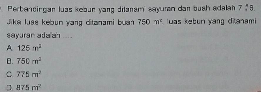 Perbandingan luas kebun yang ditanami sayuran dan buah adalah 7 36.
Jika luas kebun yang ditanami buah 750m^2 , luas kebun yang ditanami
sayuran adalah ....
A. 125m^2
B. 750m^2
C. 775m^2
D. 875m^2