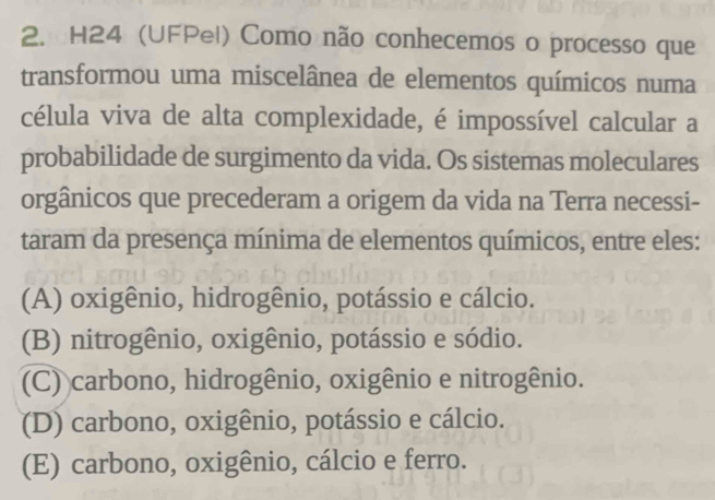 H24 (UFPel) Como não conhecemos o processo que
transformou uma miscelânea de elementos químicos numa
célula viva de alta complexidade, é impossível calcular a
probabilidade de surgimento da vida. Os sistemas moleculares
orgânicos que precederam a origem da vida na Terra necessi-
taram da presença mínima de elementos químicos, entre eles:
(A) oxigênio, hidrogênio, potássio e cálcio.
(B) nitrogênio, oxigênio, potássio e sódio.
(C) carbono, hidrogênio, oxigênio e nitrogênio.
(D) carbono, oxigênio, potássio e cálcio.
(E) carbono, oxigênio, cálcio e ferro.