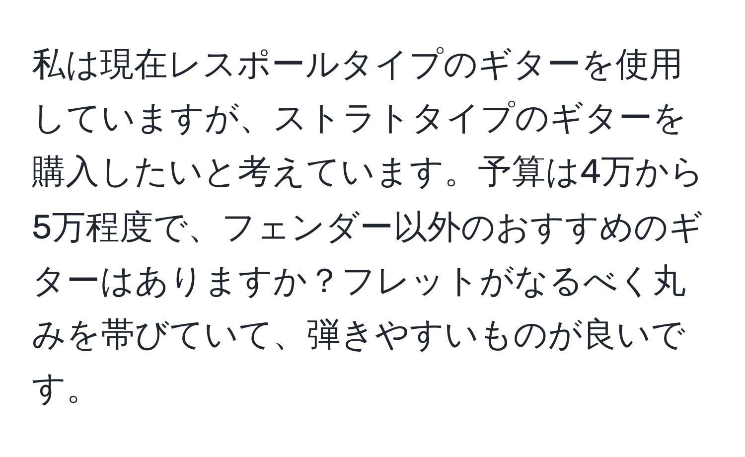 私は現在レスポールタイプのギターを使用していますが、ストラトタイプのギターを購入したいと考えています。予算は4万から5万程度で、フェンダー以外のおすすめのギターはありますか？フレットがなるべく丸みを帯びていて、弾きやすいものが良いです。