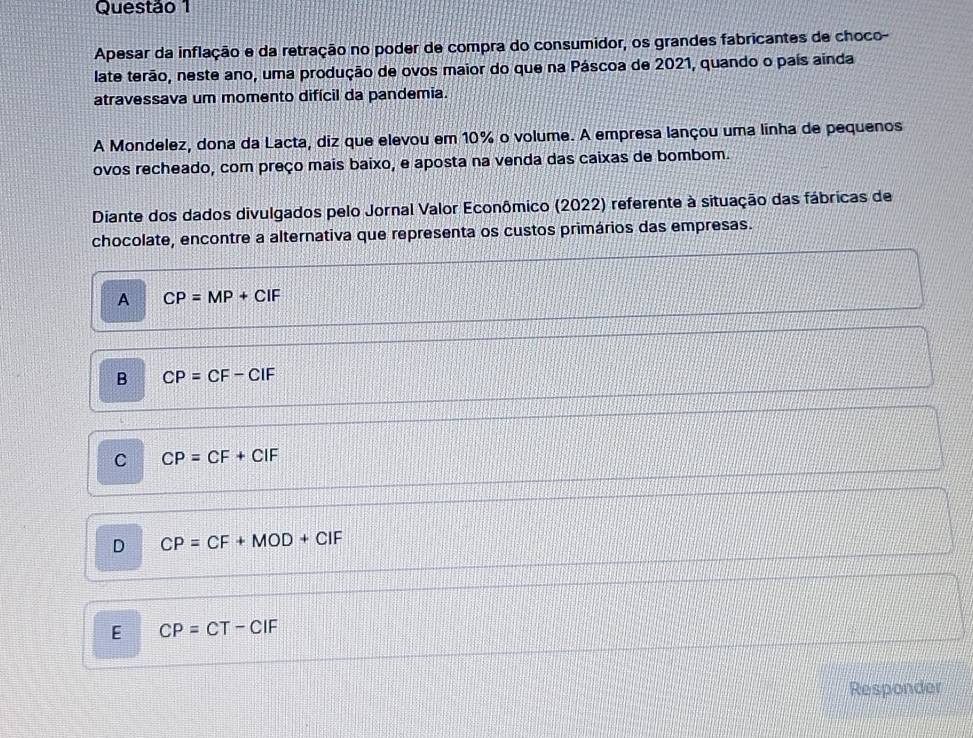 Apesar da inflação e da retração no poder de compra do consumidor, os grandes fabricantes de choco-
late terão, neste ano, uma produção de ovos maior do que na Páscoa de 2021, quando o país ainda
atravessava um momento difícil da pandemia.
A Mondelez, dona da Lacta, diz que elevou em 10% o volume. A empresa lançou uma linha de pequenos
ovos recheado, com preço mais baixo, e aposta na venda das caixas de bombom.
Diante dos dados divulgados pelo Jornal Valor Econômico (2022) referente à situação das fábricas de
chocolate, encontre a alternativa que representa os custos primários das empresas.
A CP=MP+CIF
B CP=CF-CIF
C CP=CF+CIF
D CP=CF+MOD+CIF
E CP=CT-CIF
Responder