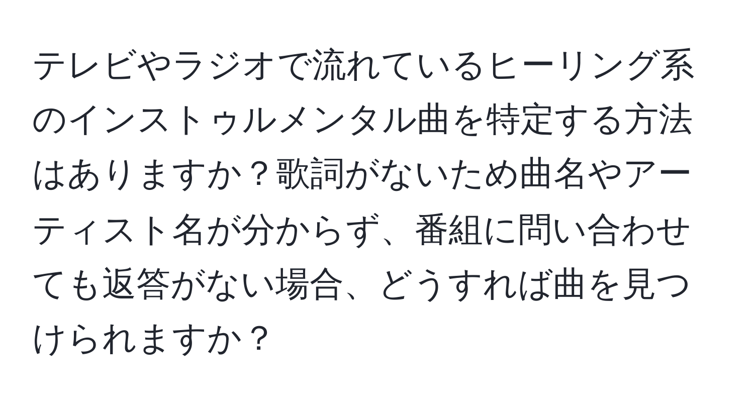 テレビやラジオで流れているヒーリング系のインストゥルメンタル曲を特定する方法はありますか？歌詞がないため曲名やアーティスト名が分からず、番組に問い合わせても返答がない場合、どうすれば曲を見つけられますか？