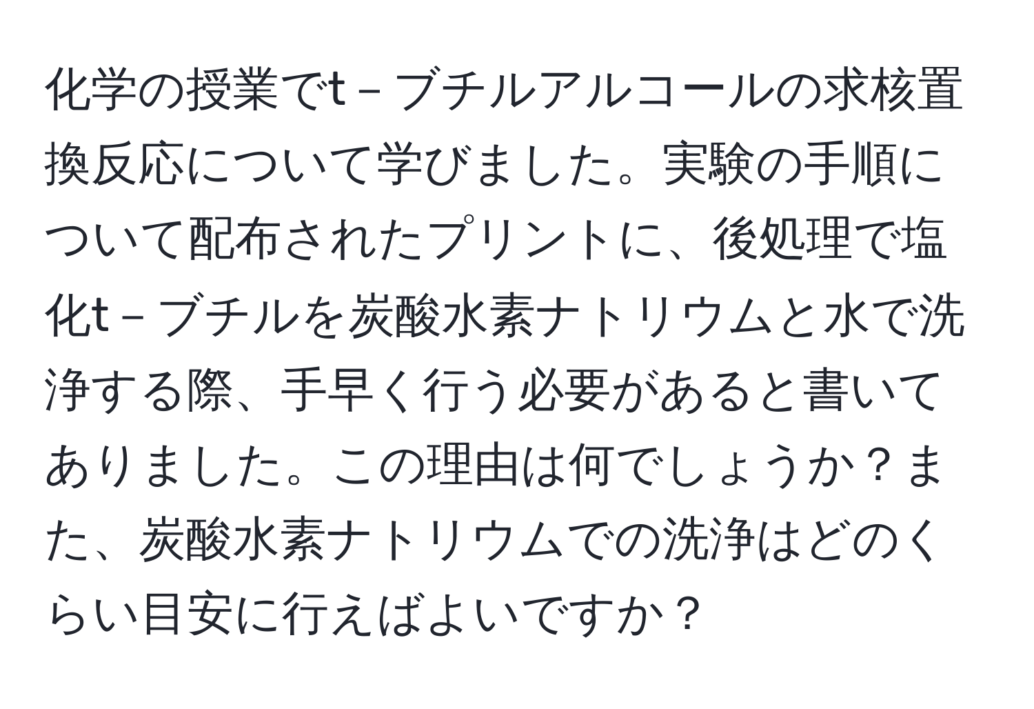 化学の授業でt－ブチルアルコールの求核置換反応について学びました。実験の手順について配布されたプリントに、後処理で塩化t－ブチルを炭酸水素ナトリウムと水で洗浄する際、手早く行う必要があると書いてありました。この理由は何でしょうか？また、炭酸水素ナトリウムでの洗浄はどのくらい目安に行えばよいですか？