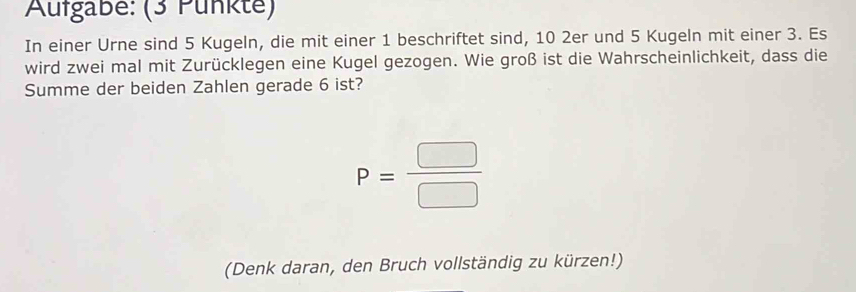 Aufgabe: (3 Punkte) 
In einer Urne sind 5 Kugeln, die mit einer 1 beschriftet sind, 10 2er und 5 Kugeln mit einer 3. Es 
wird zwei mal mit Zurücklegen eine Kugel gezogen. Wie groß ist die Wahrscheinlichkeit, dass die 
Summe der beiden Zahlen gerade 6 ist?
P= □ /□  
(Denk daran, den Bruch vollständig zu kürzen!)