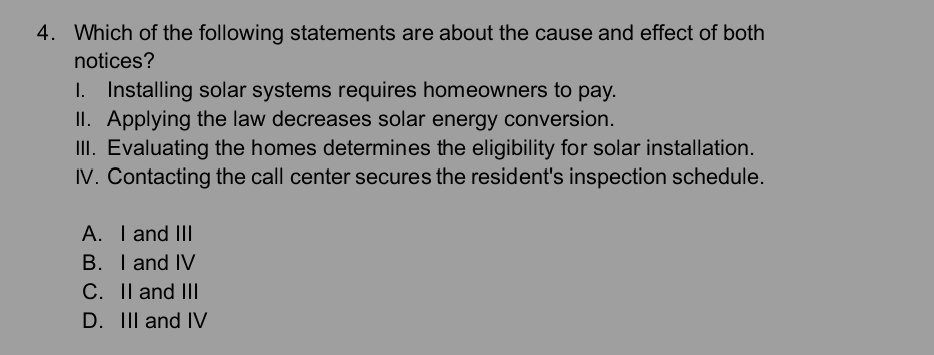 Which of the following statements are about the cause and effect of both
notices?
I. Installing solar systems requires homeowners to pay.
II. Applying the law decreases solar energy conversion.
III. Evaluating the homes determines the eligibility for solar installation.
IV. Contacting the call center secures the resident's inspection schedule.
A. I and III
B. I and IV
C. II and III
D. III and IV