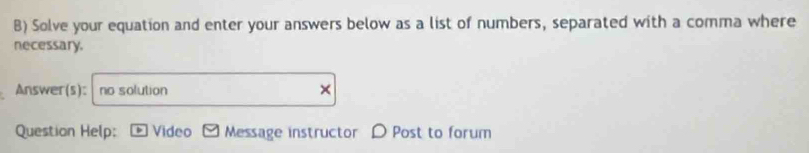 Solve your equation and enter your answers below as a list of numbers, separated with a comma where 
necessary. 
Answer(s): no solution 
Question Help: Video Message instructor D Post to forum