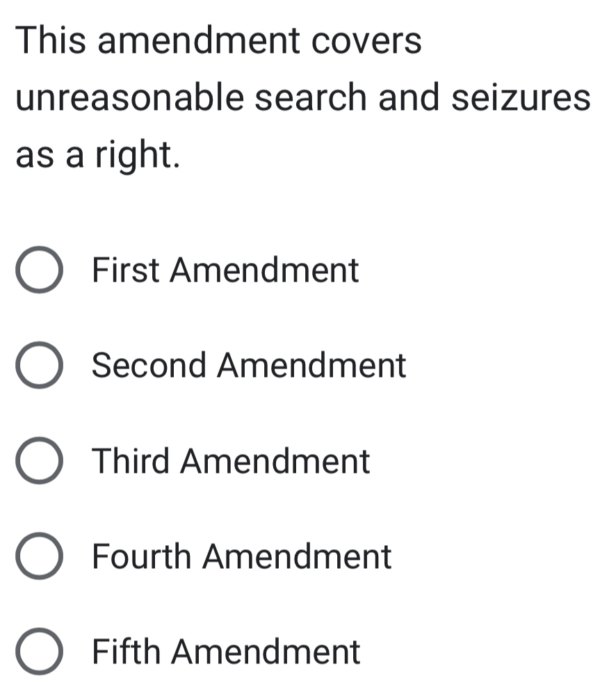 This amendment covers
unreasonable search and seizures
as a right.
First Amendment
Second Amendment
Third Amendment
Fourth Amendment
Fifth Amendment